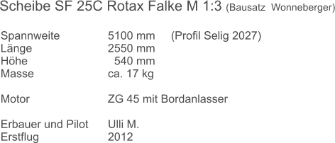 Spannweite		5100 mm	   (Profil Selig 2027) Länge			2550 mm Höhe			  540 mm Masse			ca. 17 kg   Motor			ZG 45 mit Bordanlasser 		 Erbauer und Pilot	Ulli M. Erstflug 			2012   Scheibe SF 25C Rotax Falke M 1:3 (Bausatz  Wonneberger)
