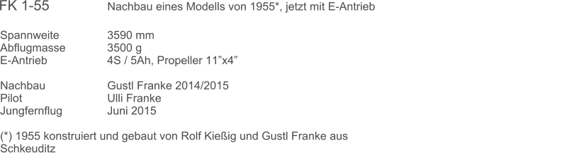 Spannweite		3590 mm	 Abflugmasse		3500 g  E-Antrieb			4S / 5Ah, Propeller 11x4 		 Nachbau			Gustl Franke 2014/2015  Pilot				Ulli Franke Jungfernflug		Juni 2015  (*) 1955 konstruiert und gebaut von Rolf Kieig und Gustl Franke aus Schkeuditz  FK 1-55               Nachbau eines Modells von 1955*, jetzt mit E-Antrieb