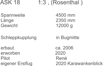 Spannweite			4500 mm	 Länge				2350 mm Gewicht				12000 g	  Schleppkupplung               in Bugmitte		 		 erbaut                                ca. 2006  erworben                           2020   Pilot					René eigener Erstfug			2020 Karawankenblick ASK 18           1:3 , (Rosenthal )